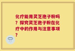 化疗能用灵芝孢子粉吗？探究灵芝孢子粉在化疗中的作用与注意事项？