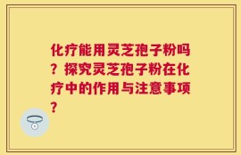 化疗能用灵芝孢子粉吗？探究灵芝孢子粉在化疗中的作用与注意事项？