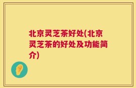 北京灵芝茶好处(北京灵芝茶的好处及功能简介)