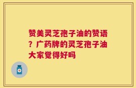 赞美灵芝孢子油的赞语？广药牌的灵芝孢子油大家觉得好吗