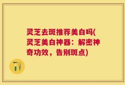 灵芝去斑推荐美白吗(灵芝美白神器：解密神奇功效，告别斑点)
