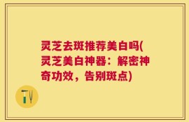 灵芝去斑推荐美白吗(灵芝美白神器：解密神奇功效，告别斑点)