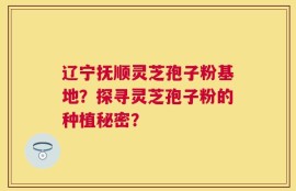 辽宁抚顺灵芝孢子粉基地？探寻灵芝孢子粉的种植秘密？