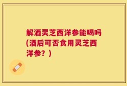 解酒灵芝西洋参能喝吗(酒后可否食用灵芝西洋参？)