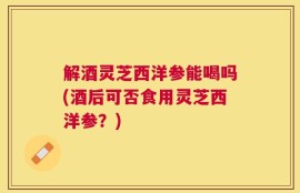 解酒灵芝西洋参能喝吗(酒后可否食用灵芝西洋参？)