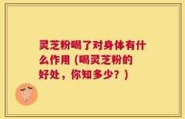 灵芝粉喝了对身体有什么作用 (喝灵芝粉的好处，你知多少？)