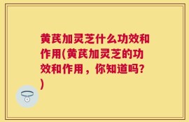 黄芪加灵芝什么功效和作用(黄芪加灵芝的功效和作用，你知道吗？)