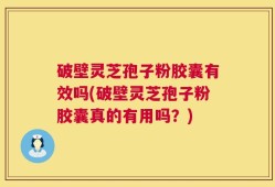 破壁灵芝孢子粉胶囊有效吗(破壁灵芝孢子粉胶囊真的有用吗？)