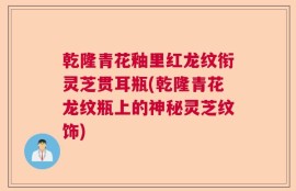 乾隆青花釉里红龙纹衔灵芝贯耳瓶(乾隆青花龙纹瓶上的神秘灵芝纹饰)