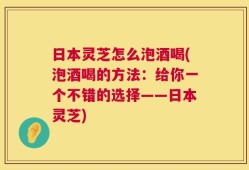 日本灵芝怎么泡酒喝(泡酒喝的方法：给你一个不错的选择——日本灵芝)