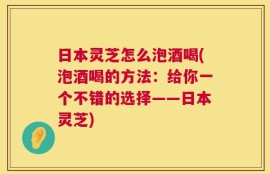 日本灵芝怎么泡酒喝(泡酒喝的方法：给你一个不错的选择——日本灵芝)