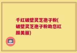 千红破壁灵芝孢子粉(破壁灵芝孢子粉助您红颜美丽)