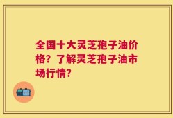 全国十大灵芝孢子油价格？了解灵芝孢子油市场行情？