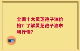 全国十大灵芝孢子油价格？了解灵芝孢子油市场行情？