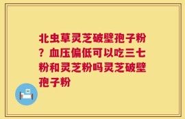 北虫草灵芝破壁孢子粉？血压偏低可以吃三七粉和灵芝粉吗灵芝破壁孢子粉