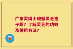 广东灵博士破壁灵芝孢子粉？了解灵芝的功效及使用方法？