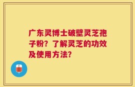 广东灵博士破壁灵芝孢子粉？了解灵芝的功效及使用方法？