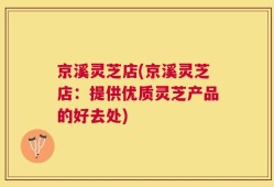 京溪灵芝店(京溪灵芝店：提供优质灵芝产品的好去处)