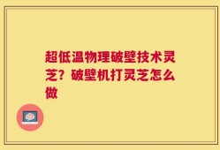超低温物理破壁技术灵芝？破壁机打灵芝怎么做