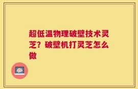 超低温物理破壁技术灵芝？破壁机打灵芝怎么做
