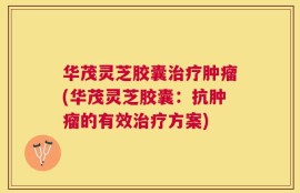 华茂灵芝胶囊治疗肿瘤(华茂灵芝胶囊：抗肿瘤的有效治疗方案)