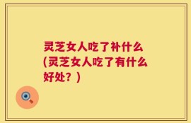 灵芝女人吃了补什么 (灵芝女人吃了有什么好处？)