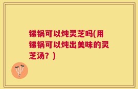 锑锅可以炖灵芝吗(用锑锅可以炖出美味的灵芝汤？)
