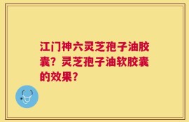 江门神六灵芝孢子油胶囊？灵芝孢子油软胶囊的效果？