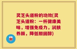 灵芝头道粉的功效(灵芝头道粉：一杯健康美味，增强免疫力，润肤养颜，降低胆固醇)