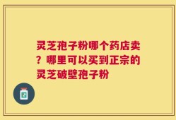 灵芝孢子粉哪个药店卖？哪里可以买到正宗的灵芝破壁孢子粉
