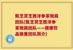 甄芝灵芝西洋参茶微商团队(甄芝灵芝西洋参茶微商团队——健康饮品销售团队简介)
