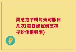 灵芝孢子粉每天可服用几次(每日建议灵芝孢子粉使用频率)