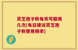 灵芝孢子粉每天可服用几次(每日建议灵芝孢子粉使用频率)