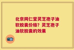 北京同仁堂灵芝孢子油软胶囊价格？灵芝孢子油软胶囊的效果