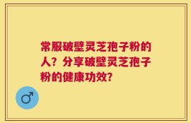 常服破壁灵芝孢子粉的人？分享破壁灵芝孢子粉的健康功效？
