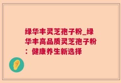 绿华丰灵芝孢子粉_绿华丰高品质灵芝孢子粉：健康养生新选择