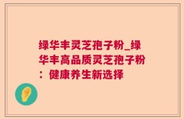 绿华丰灵芝孢子粉_绿华丰高品质灵芝孢子粉：健康养生新选择