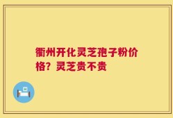 衢州开化灵芝孢子粉价格？灵芝贵不贵