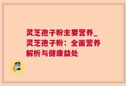 灵芝孢子粉主要营养_灵芝孢子粉：全面营养解析与健康益处