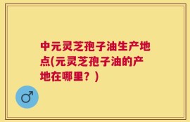 中元灵芝孢子油生产地点(元灵芝孢子油的产地在哪里？)