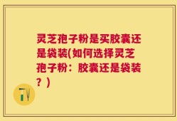 灵芝孢子粉是买胶囊还是袋装(如何选择灵芝孢子粉：胶囊还是袋装？)