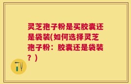 灵芝孢子粉是买胶囊还是袋装(如何选择灵芝孢子粉：胶囊还是袋装？)