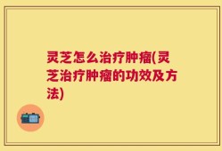 灵芝怎么治疗肿瘤(灵芝治疗肿瘤的功效及方法)