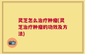 灵芝怎么治疗肿瘤(灵芝治疗肿瘤的功效及方法)