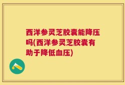 西洋参灵芝胶囊能降压吗(西洋参灵芝胶囊有助于降低血压)