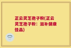 正云灵芝孢子粉(正云灵芝孢子粉：滋补健康佳品)