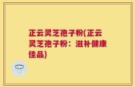 正云灵芝孢子粉(正云灵芝孢子粉：滋补健康佳品)