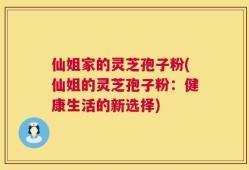 仙姐家的灵芝孢子粉(仙姐的灵芝孢子粉：健康生活的新选择)