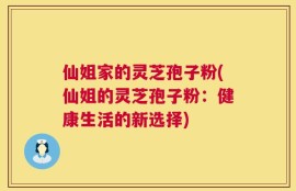 仙姐家的灵芝孢子粉(仙姐的灵芝孢子粉：健康生活的新选择)