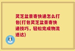 灵芝盆景寄快递怎么打包(打包灵芝盆景寄快递技巧，轻松完成物流送达)
